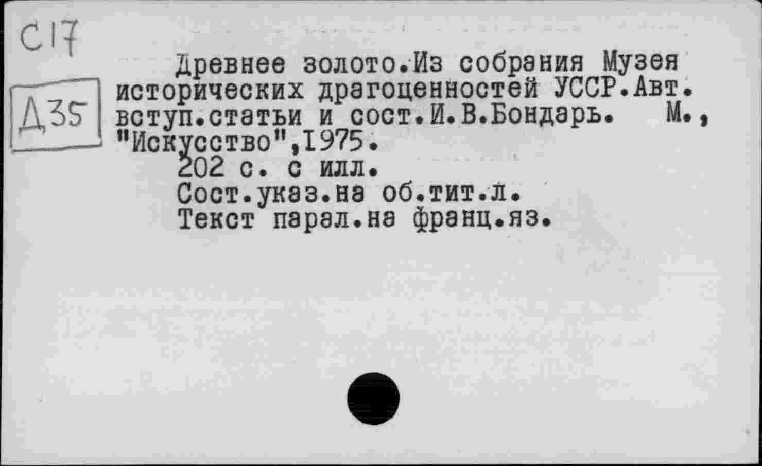 ﻿CI?
Древнее золото.Из собрания Музея ~rZ исторических драгоценностей УССР.Авт ДЗС вступ.статьи и сост.И.В.Бондарь. М ’’Искусство",1975.
202 с. с илл.
Сост.указ.на об.тит.л.
Текст парал.на франц.яз.